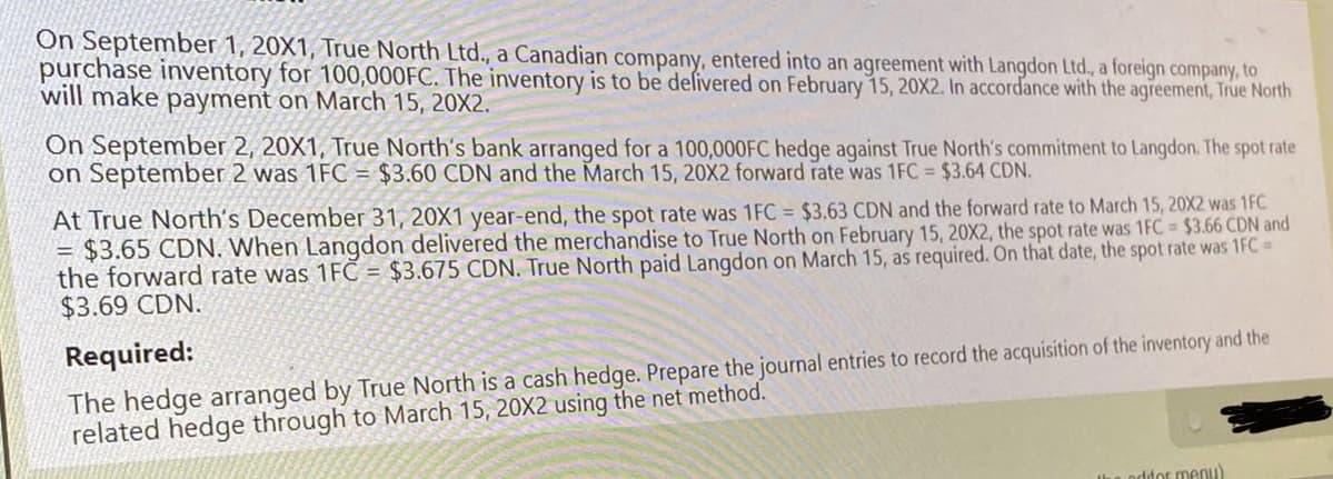 On September 1, 20X1, True North Ltd., a Canadian company, entered into an agreement with Langdon Ltd., a foreign company, to
purchase inventory for 100,000FC. The inventory is to be delivered on February 15, 20X2. In accordance with the agreement, True North
will make payment on March 15, 20X2.
On September 2, 20X1, True North's bank arranged for a 100,000FC hedge against True North's commitment to Langdon. The spot rate
on September 2 was 1FC = $3.60 CDN and the March 15, 20X2 forward rate was 1FC = $3.64 CDN.
=
At True North's December 31, 20X1 year-end, the spot rate was 1FC = $3.63 CDN and the forward rate to March 15, 20X2 was 1FC
$3.65 CDN. When Langdon delivered the merchandise to True North on February 15, 20X2, the spot rate was 1FC = $3.66 CDN and
the forward rate was 1FC = $3.675 CDN. True North paid Langdon on March 15, as required. On that date, the spot rate was 1FC =
$3.69 CDN.
Required:
The hedge arranged by True North is a cash hedge. Prepare the journal entries to record the acquisition of the inventory and the
related hedge through to March 15, 20X2 using the net method.
the editor menu)