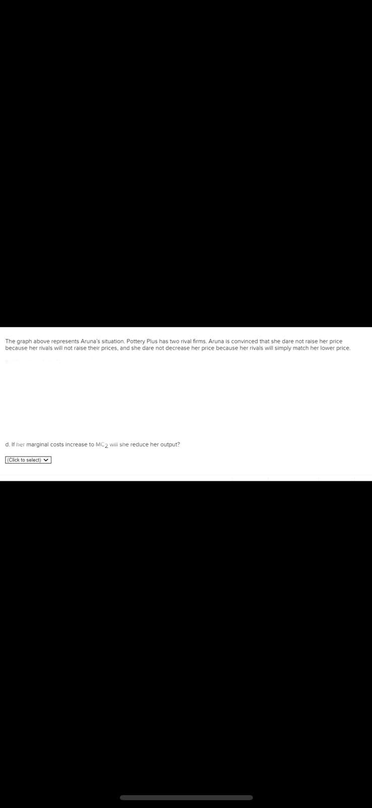The graph above represents Aruna's situation. Pottery Plus has two rival firms. Aruna is convinced that she dare not raise her price
because her rivals will not raise their prices, and she dare not decrease her price because her rivals will simply match her lower price.
d. If her marginal costs increase to MC2 will she reduce her output?
(Click to select)
