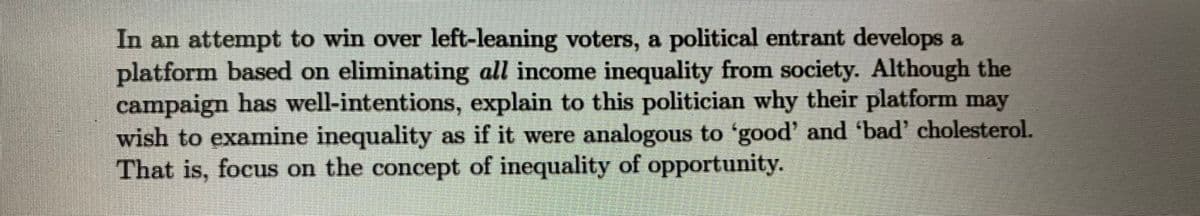 In an attempt to win over left-leaning voters, a political entrant develops a
platform based on eliminating all income inequality from society. Although the
campaign has well-intentions, explain to this politician why their platform may
wish to examine inequality as if it were analogous to 'good' and 'bad' cholesterol.
That is, focus on the concept of inequality of opportunity.
