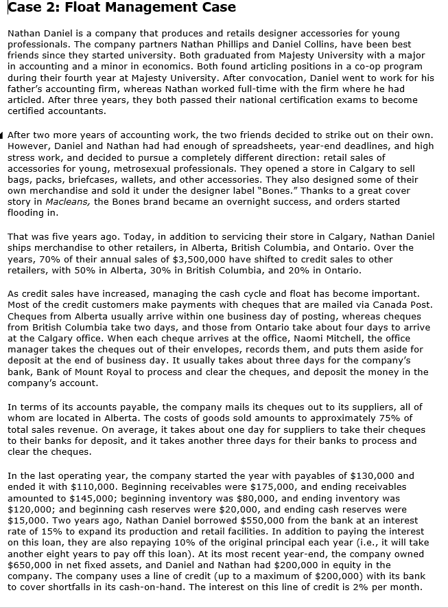 Case 2: Float
Management Case
Nathan Daniel is a company that produces and retails designer accessories for young
professionals. The company partners Nathan Phillips and Daniel Collins, have been best
friends since they started university. Both graduated from Majesty University with a major
in accounting and a minor in economics. Both found articling positions in a co-op program
during their fourth year at Majesty University. After convocation, Daniel went to work for his
father's accounting firm, whereas Nathan worked full-time with the firm where he had
articled. After three years, they both passed their national certification exams to become
certified accountants.
After two more years of accounting work, the two friends decided to strike out on their own.
However, Daniel and Nathan had had enough of spreadsheets, year-end deadlines, and high
stress work, and decided to pursue a completely different direction: retail sales of
accessories for young, metrosexual professionals. They opened a store in Calgary to sell
bags, packs, briefcases, wallets, and other accessories. They also designed some of their
own merchandise and sold it under the designer label "Bones." Thanks to a great cover
story in Macleans, the Bones brand became an overnight success, and orders started
flooding in.
That was five years ago. Today, in addition to servicing their store in Calgary, Nathan Daniel
ships merchandise to other retailers, in Alberta, British Columbia, and Ontario. Over the
years, 70% of their annual sales of $3,500,000 have shifted to credit sales to other
retailers, with 50% in Alberta, 30% in British Columbia, and 20% in Ontario.
As credit sales have increased, managing the cash cycle and float has become important.
Most of the credit customers make payments with cheques that are mailed via Canada Post.
Cheques from Alberta usually arrive within one business day of posting, whereas cheques
from British Columbia take two days, and those from Ontario take about four days to arrive
at the Calgary office. When each cheque arrives at the office, Naomi Mitchell, the office
manager takes the cheques out of their envelopes, records them, and puts them aside for
deposit at the end of business day. It usually takes about three days for the company's
bank, Bank of Mount Royal to process and clear the cheques, and deposit the money in the
company's account.
In terms of its accounts payable, the company mails its cheques out to its suppliers, all of
whom are located in Alberta. The costs of goods sold amounts to approximately 75% of
total sales revenue. On average, it takes about one day for suppliers to take their cheques
to their banks for deposit, and it takes another three days for their banks to process and
clear the cheques.
In the last operating year, the company started the year with payables of $130,000 and
ended it with $110,000. Beginning receivables were $175,000, and ending receivables
amounted to $145,000; beginning inventory was $80,000, and ending inventory was
$120,000; and beginning cash reserves were $20,000, and ending cash reserves were
$15,000. Two years ago, Nathan Daniel borrowed $550,000 from the bank at an interest
rate of 15% to expand its production and retail facilities. In addition to paying the interest
on this loan, they are also repaying 10% of the original principal each year (i.e., it will take
another eight years to pay off this loan). At its most recent year-end, the company owned
$650,000 in net fixed assets, and Daniel and Nathan had $200,000 in equity in the
company. The company uses a line of credit (up to a maximum of $200,000) with its bank
to cover shortfalls in its cash-on-hand. The interest on this line of credit is 2% per month.