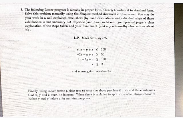 3. The following Linear program is already in proper form. Clearly translate it to standard form.
Solve this problen manually using the Simplex method discused in this course. You may do
your work in a well explained excel sheet (by hand calculations and individual steps of those
calculations is not necessary not expected )and hand write onto your printed pages a clear
explanation of the steps taken and your final result (and any noteworthy observations about
it).
L.P.: MAX 6x + 4y - 2z
st:r +y+z S 100
-2z - y+z 2 50
31 + 4y +s 2 100
and non-negative constraints.
Finally, using solver create a clear tree to solve the above problem if it we add the constraints
that x, y and z must be integers. When there is a choice to split a variable, always choose x
before y and y before z for marking purposes.
