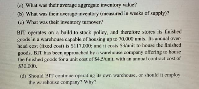 (a) What was their average aggregate inventory value?
(b) What was their average inventory (measured in weeks of supply)?
(c) What was their inventory turnover?
BIT operates on a build-to-stock policy, and therefore stores its finished
goods in a warehouse capable of housing up to 70,000 units. Its annual over-
head cost (fixed cost) is $117,000; and it costs $3/unit to house the finished
goods. BIT has been approached by a warehouse company offering to house
the finished goods for a unit cost of $4.5/unit, with an annual contract cost of
$30,000.
(d) Should BIT continue operating its own warehouse, or should it employ
the warehouse company? Why?
