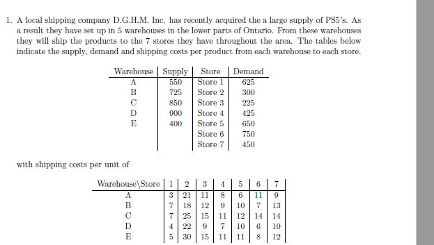 1. A local shipping company D.G.H.M. Inc. has recently acquired the a large supply of PS5's. As
a result they have set up in 5 warehouses in the lower parts of Ontario. From these warehouses
they will ship the products to the 7 stores they have throughout the area. The tables below
indicate the supply, demand and shipping costs per product from each warehouse to each store.
Warehouse | Supply
Store
Demand
A.
550
Store 1
625
В
725
Store 2
300
C
850
Store 3
225
900
Store 4
425
E
400
Store 5
650
Store 6
750
Store 7
450
with shipping costs per unit of
Warehouse\Store | 1| 2
3
6
7
4
3 | 21
7 18
A
11
6
11
В
12
10
13
7 25
15
11
12
14
14
4 | 22
9
7
10
6
10
E
5
30
15
11
11
8
12
