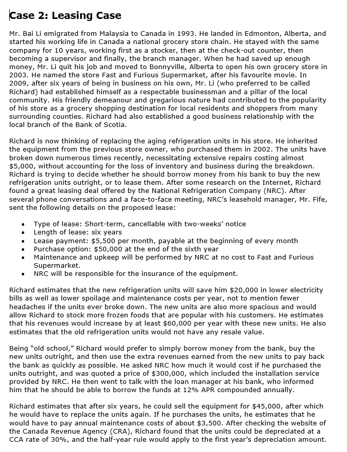 Case 2: Leasing Case
Mr. Bai Li emigrated from Malaysia to Canada in 1993. He landed in Edmonton, Alberta, and
started his working life in Canada a national grocery store chain. He stayed with the same
company for 10 years, working first as a stocker, then at the check-out counter, then
becoming a supervisor and finally, the branch manager. When he had saved up enough
money, Mr. Li quit his job and moved to Bonnyville, Alberta to open his own grocery store in
2003. He named the store Fast and Furious Supermarket, after his favourite movie. In
2009, after six years of being in business on his own, Mr. Li (who preferred to be called
Richard) had established himself as a respectable businessman and a pillar of the local
community. His friendly demeanour and gregarious nature had contributed to the popularity
of his store as a grocery shopping destination for local residents and shoppers from many
surrounding counties. Richard had also established a good business relationship with the
local branch of the Bank of Scotia.
Richard is now thinking of replacing the aging refrigeration units in his store. He inherited
the equipment from the previous store owner, who purchased them in 2002. The units have
broken down numerous times recently, necessitating extensive repairs costing almost
$5,000, without accounting for the loss of inventory and business during the breakdown.
Richard is trying to decide whether he should borrow money from his bank to buy the new
refrigeration units outright, or to lease them. After some research on the Internet, Richard
found a great leasing deal offered by the National Refrigeration Company (NRC). After
several phone conversations and a face-to-face meeting, NRC's leasehold manager, Mr. Fife,
sent the following details on the proposed lease:
Type of lease: Short-term, cancellable with two-weeks' notice
Length of lease: six years
Lease payment: $5,500 per month, payable at the beginning of every month
Purchase option: $50,000 at the end of the sixth year
Maintenance and upkeep will be performed by NRC at no cost to Fast and Furious
Supermarket.
NRC will be responsible for the insurance of the equipment.
Richard estimates that the new refrigeration units will save him $20,000 in lower electricity
bills as well as lower spoilage and maintenance costs per year, not to mention fewer
headaches if the units ever broke down. The new units are also more spacious and would
allow Richard to stock more frozen foods that are popular with his customers. He estimates
that his revenues would increase by at least $60,000 per year with these new units. He also
estimates that the old refrigeration units would not have any resale value.
Being "old school," Richard would prefer to simply borrow money from the bank, buy the
new units outright, and then use the extra revenues earned from the new units to pay back
the bank as quickly as possible. He asked NRC how much it would cost if he purchased the
units outright, and was quoted a price of $300,000, which included the installation service
provided by NRC. He then went to talk with the loan manager at his bank, who informed
him that he should be able to borrow the funds at 12% APR compounded annually.
Richard estimates that after six years, he could sell the equipment for $45,000, after which
he would have to replace the units again. If he purchases the units, he estimates that he
would have to pay annual maintenance costs of about $3,500. After checking the website of
the Canada Revenue Agency (CRA), Richard found that the units could be depreciated at a
CCA rate of 30%, and the half-year rule would apply to the first year's depreciation amount.