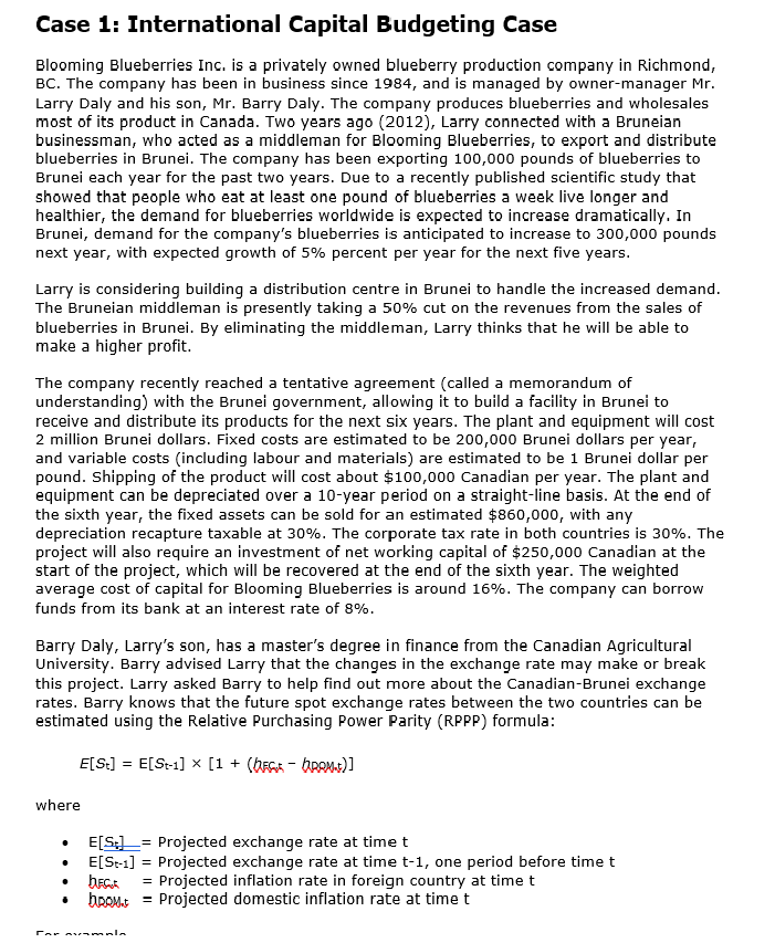 Case 1: International Capital Budgeting Case
Blooming Blueberries Inc. is a privately owned blueberry production company in Richmond,
BC. The company has been in business since 1984, and is managed by owner-manager Mr.
Larry Daly and his son, Mr. Barry Daly. The company produces blueberries and wholesales
most of its product in Canada. Two years ago (2012), Larry connected with a Bruneian
businessman, who acted as a middleman for Blooming Blueberries, to export and distribute
blueberries in Brunei. The company has been exporting 100,000 pounds of blueberries to
Brunei each year for the past two years. Due to a recently published scientific study that
showed that people who eat at least one pound of blueberries a week live longer and
healthier, the demand for blueberries worldwide is expected to increase dramatically. In
Brunei, demand for the company's blueberries is anticipated to increase to 300,000 pounds
next year, with expected growth of 5% percent per year for the next five years.
Larry is considering building a distribution centre in Brunei to handle the increased demand.
The Bruneian middleman is presently taking a 50% cut on the revenues from the sales of
blueberries in Brunei. By eliminating the middleman, Larry thinks that he will be able to
make a higher profit.
The company recently reached a tentative agreement (called a memorandum of
understanding) with the Brunei government, allowing it to build a facility in Brunei to
receive and distribute its products for the next six years. The plant and equipment will cost
2 million Brunei dollars. Fixed costs are estimated to be 200,000 Brunei dollars per year,
and variable costs (including labour and materials) are estimated to be 1 Brunei dollar per
pound. Shipping of the product will cost about $100,000 Canadian per year. The plant and
equipment can be depreciated over a 10-year period on a straight-line basis. At the end of
the sixth year, the fixed assets can be sold for an estimated $860,000, with any
depreciation recapture taxable at 30%. The corporate tax rate in both countries is 30%. The
project will also require an investment of net working capital of $250,000 Canadian at the
start of the project, which will be recovered at the end of the sixth year. The weighted
average cost of capital for Blooming Blueberries is around 16%. The company can borrow
funds from its bank at an interest rate of 8%.
Barry Daly, Larry's son, has a master's degree in finance from the Canadian Agricultural
University. Barry advised Larry that the changes in the exchange rate may make or break
this project. Larry asked Barry to help find out more about the Canadian-Brunei exchange
rates. Barry knows that the future spot exchange rates between the two countries can be
estimated using the Relative Purchasing Power Parity (RPPP) formula:
E[S] = E[St-1] × [1 + (bc-bRAM+)]
where
E[S] Projected exchange rate at time t
E[St-1] = Projected exchange rate at time t-1, one period before time t
DECA = Projected inflation rate in foreign country at time t
bRom.t Projected domestic inflation rate at time t
Par mamala
