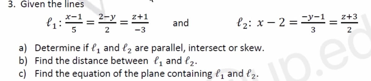 3. Given the lines
x-1
l₁ : x= 1 = 2-y = 2+1
5
2
-3
and
| = -X-1 = 243
Z+3
3
2
jp.ed
l₂: x2=-y-1
a) Determine if ₁ and ₂ are parallel, intersect or skew.
b) Find the distance between ₁ and ₂.
c) Find the equation of the plane containing ₁ and £₂.