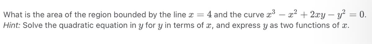 What is the area of the region bounded by the line x = 4 and the curve x³ - x² + 2xy - y² = 0.
Hint: Solve the quadratic equation in y for y in terms of x, and express y as two functions of x.