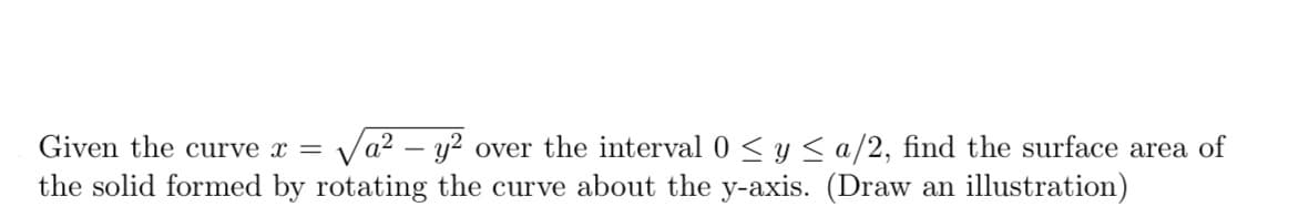 Given the curve x = a² - y² over the interval 0 ≤ y ≤ a/2, find the surface area of
the solid formed by rotating the curve about the y-axis. (Draw an illustration)