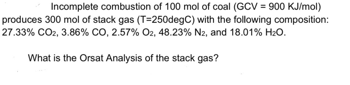 Incomplete combustion of 100 mol of coal (GCV = 900 KJ/mol)
produces 300 mol of stack gas (T=250degC) with the following composition:
27.33% CO2, 3.86% CO, 2.57% O2, 48.23% N2, and 18.01% H₂O.
What is the Orsat Analysis of the stack gas?