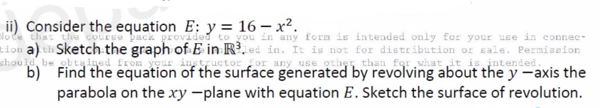 ii) Consider the equation E: y = 16 - x².
Note that the course pack provided to you in any form is intended only for your use in connec-
tion a) th Sketch the graph of E in R³led in. It is not for distribution or sale. Permission
should be
instructor for any use other than for what it is
obtained
from your
intended.
b) Find the equation of the surface generated by revolving about the y -axis the
parabola on the xy -plane with equation E. Sketch the surface of revolution.