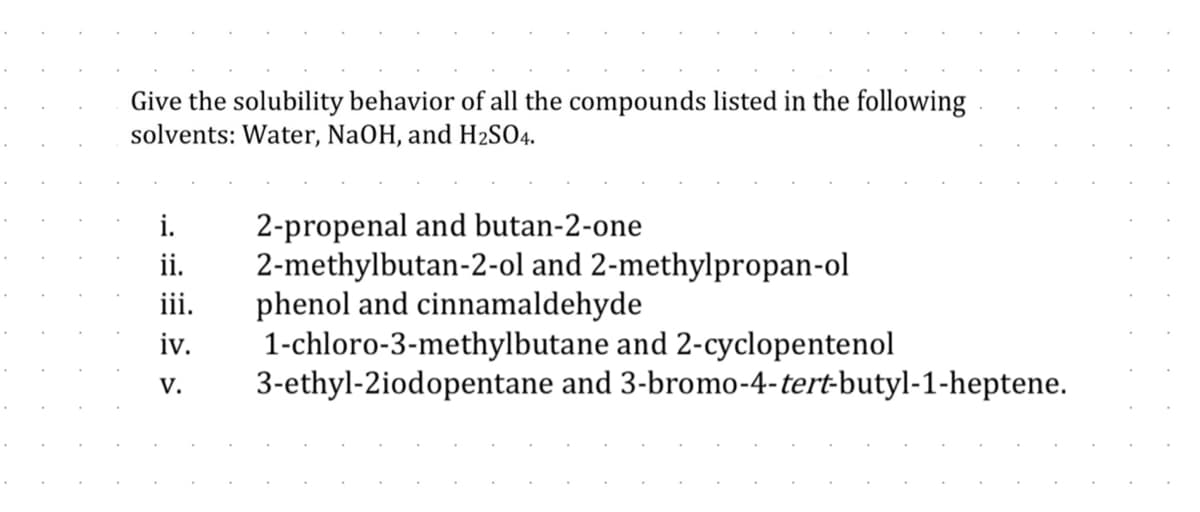 Give the solubility behavior of all the compounds listed in the following
solvents: Water, NaOH, and H₂SO4.
2-propenal and butan-2-one
ii. 2-methylbutan-2-ol and 2-methylpropan-ol
phenol and cinnamaldehyde
iii.
iv.
1-chloro-3-methylbutane and 2-cyclopentenol
3-ethyl-2iodopentane and
V.
3-bromo-4-tert-butyl-1-heptene.