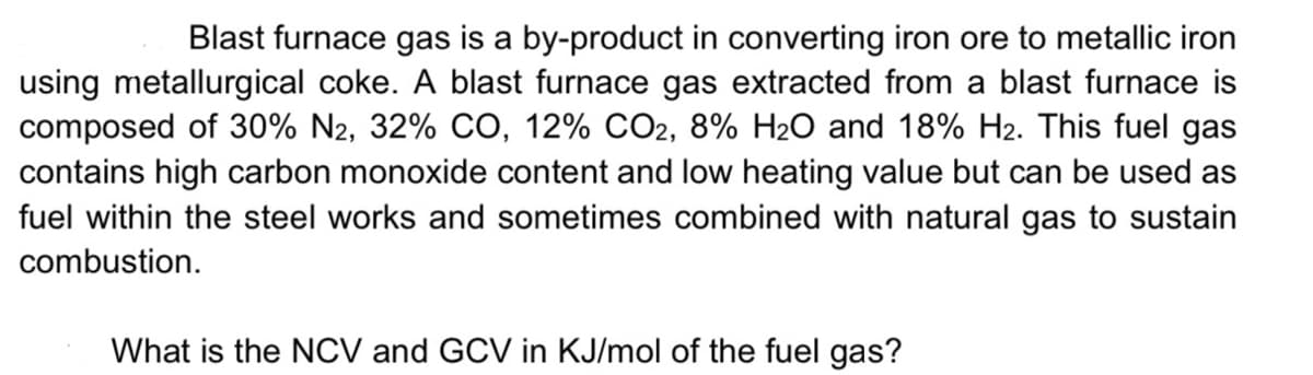 Blast furnace gas is a by-product in converting iron ore to metallic iron
using metallurgical coke. A blast furnace gas extracted from a blast furnace is
composed of 30% N2, 32% CO, 12% CO2, 8% H₂O and 18% H2. This fuel gas
contains high carbon monoxide content and low heating value but can be used as
fuel within the steel works and sometimes combined with natural gas to sustain
combustion.
What is the NCV and GCV in KJ/mol of the fuel gas?