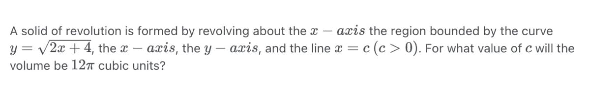 axis the region bounded by the curve
c (c> 0). For what value of c will the
A solid of revolution is formed by revolving about the x-
y = √2x + 4, the x-axis, the y-axis, and the line x = c
volume be 12π cubic units?