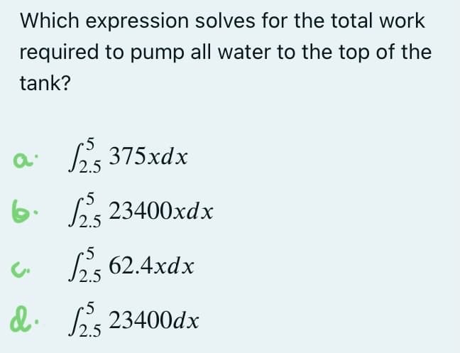 Which expression solves for the total work
required to pump all water to the top of the
tank?
a 25 375xdx
6.2523400xdx
c.
√2.5 62.4xdx
d. 2523400dx