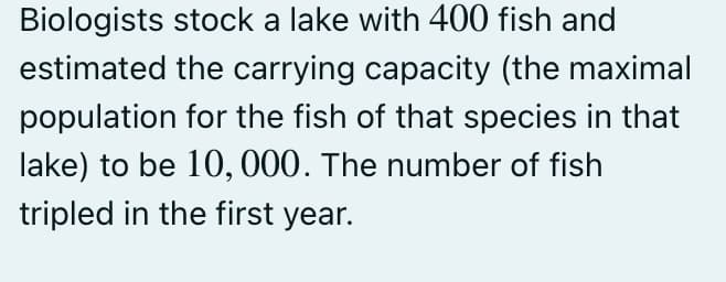 Biologists stock a lake with 400 fish and
estimated the carrying capacity (the maximal
population for the fish of that species in that
lake) to be 10, 000. The number of fish
tripled in the first year.