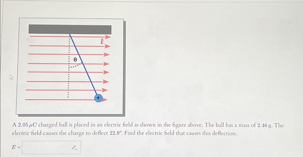 8
A 2.05 μC charged ball is placed in an electric field as shown in the figure above. The ball has a mass of 2.46 g. The
electric field causes the charge to deflect 22.8°. Find the electric field that causes this deflection.
E =