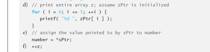 d) // print entire array z; assume zPtr is initialized
for (i = 0; i = 5; ++i ) {
printf( "%d ", zPtr[ i ] );
}
e) // assign the value pointed to by sPtr to number
number = *sPtr;
f) ++z;
