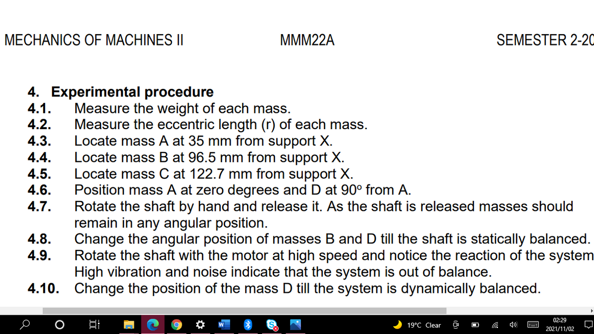 MECHANICS OF MACHINES II
MMM22A
SEMESTER 2-20
4. Experimental procedure
4.1.
Measure the weight of each mass.
Measure the eccentric length (r) of each mass.
Locate mass A at 35 mm from support X.
Locate mass B at 96.5 mm from support X.
Locate mass C at 122.7 mm from support X.
Position mass A at zero degrees and D at 90° from A.
Rotate the shaft by hand and release it. As the shaft is released masses should
remain in any angular position.
Change the angular position of masses B and D till the shaft is statically balanced.
Rotate the shaft with the motor at high speed and notice the reaction of the system
High vibration and noise indicate that the system is out of balance.
4.2.
4.3.
4.4.
4.5.
4.6.
4.7.
4.8.
4.9.
4.10. Change the position of the mass D till the system is dynamically balanced.
02:29
19°C Clear
2021/11/02
