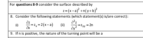 For questions 8-9 consider the surface described by
z=(x-a) +n(y+b)?
8. Consider the following statements (which statement(s) is/are correct):
=2, = 2(x-a)
(ii)
(1)
=Zyy
= 2n
ây?
9. If n is positive, the nature of the turning point will be a
