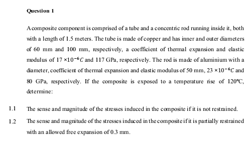 Question 1
A composite component is comprised of a tube and a concentric rod running inside it, both
with a length of 1.5 meters. The tube is made of copper and has inner and outer diameters
of 60 mm and 100 mm, respecti vely, a coefficient of thermal expansion and elastic
modulus of 17 x10-6C and 117 GPa, respectively. The rod is made of aluminium with a
diameter, coefficient of thermal expansion and elastic modulus of 50 mm, 23 x10-6C and
80 GPa, respectively. If the composite is exposed to a temperature rise of 120°C,
determine:
The sense and magnitude of the stresses induced in the composite if it is not restrained.
1.1
1.2
The sense and magnitude of the stresses induced in the composite ifit is partially restrained
with an allowed free expansion of 0.3 mm.
