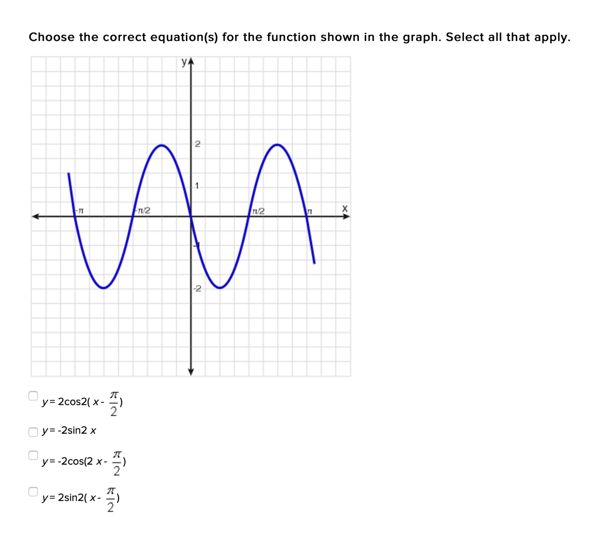 Choose the correct equation(s) for the function shown in the graph. Select all that apply.
yA
2
/2
-2
y= 2cos2( x -
2
O y= -2sin2 x
y= -2cos(2 x-=)
2
y= 2sin2( x- =)
O O
