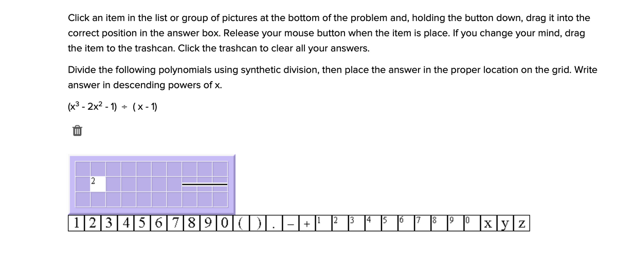 Click an item in the list or group of pictures at the bottom of the problem and, holding the button down, drag it into the
correct position in the answer box. Release your mouse button when the item is place. If you change your mind, drag
the item to the trashcan. Click the trashcan to clear all your answers.
Divide the following polynomials using synthetic division, then place the answer in the proper location on the grid. Write
answer in descending powers of x.
(x3 - 2x2 - 1) + (x - 1)
2
12345 6 78 9 0(DI
1
|x|y|z
3.
+
