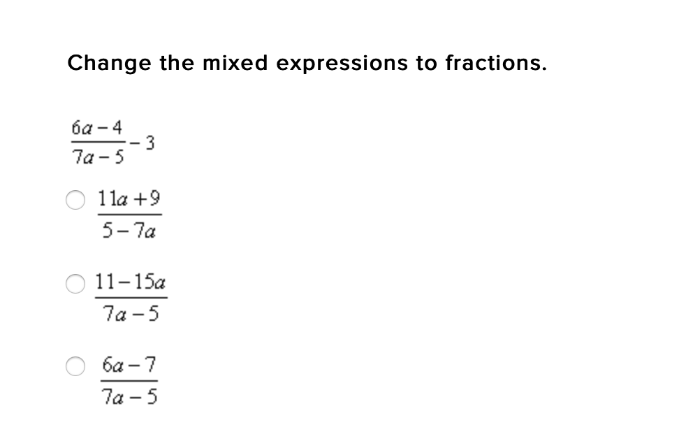 **Title: Converting Mixed Expressions to Fractions**

**Objective:**
Learn how to change mixed expressions into fraction forms.

---

### Example Problem:
Convert the following mixed expression to a fraction:

\[
\frac{6a - 4}{7a - 5} - 3
\]

### Solution Options:

1. \[
\frac{11a + 9}{5 - 7a}
\]
2. \[
\frac{11 - 15a}{7a - 5}
\]
3. \[
\frac{6a - 7}{7a - 5}
\]

---

#### Detailed Graph and Diagram Explanation:

The problem presents an initial mixed rational expression along with three options. To solve this, you need to express the given mixed expression as a single fraction.

1. **Original Expression**:
   \[
   \frac{6a - 4}{7a - 5} - 3
   \]

2. **Finding a Common Denominator**:
   In the given expression, the term \( -3 \) can be written as a fraction: 
   \[
   3 = \frac{3(7a - 5)}{7a - 5}
   \]

   So,
   \[
   \frac{6a - 4}{7a - 5} - \frac{3(7a - 5)}{7a - 5}
   \]

3. **Simplifying inside the numerator**:
   \[
   = \frac{6a - 4 - 3(7a - 5)}{7a - 5}
   \]

4. **Simplifying further**:
   \[
   = \frac{6a - 4 - 21a + 15}{7a - 5}
   \]
   \[
   = \frac{6a - 21a - 4 + 15}{7a - 5}
   \]
   \[
   = \frac{-15a + 11}{7a - 5}
   \]
   \[
   = \frac{11 - 15a}{7a - 5}
   \]

Thus, the correct option is:

\[
\frac{11 - 15a}{7a - 5}
\]

Select option 2.

---

Understanding how to manipulate expressions and fractions is