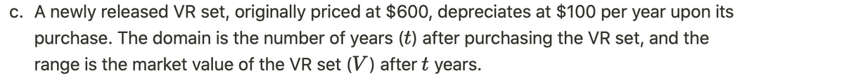 c. A newly released VR set, originally priced at $600, depreciates at $100 per year upon its
purchase. The domain is the number of years (t) after purchasing the VR set, and the
range is the market value of the VR set (V) after t years.