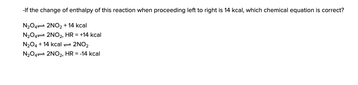 -If the change of enthalpy of this reaction when proceeding left to right is 14 kcal, which chemical equation is correct?
N204= 2NO2 + 14 kcal
N204 2NO2, HR = +14 kcal
N204 + 14 kcal =
2NO2
N204= 2NO2, HR = -14 kcal
