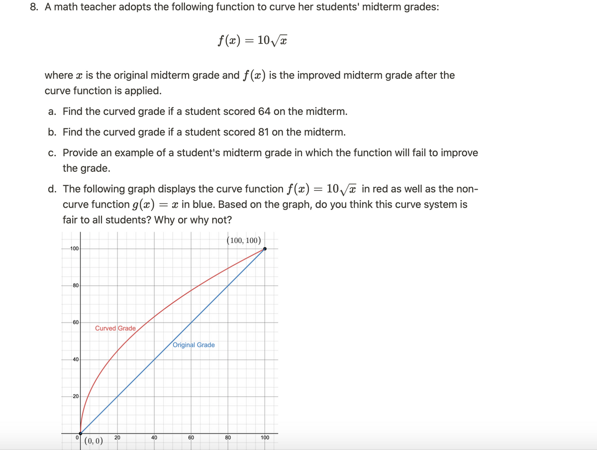 8. A math teacher adopts the following function to curve her students' midterm grades:
where x is the original midterm grade and f(x) is the improved midterm grade after the
curve function is applied.
a. Find the curved grade if a student scored 64 on the midterm.
b. Find the curved grade if a student scored 81 on the midterm.
c. Provide an example of a student's midterm grade in which the function will fail to improve
the grade.
d. The following graph displays the curve function f(x) = 10√x in red as well as the non-
curve function g(x) = x in blue. Based on the graph, do you think this curve system is
fair to all students? Why or why not?
(100, 100)
100-
80
60
40
20
0
Curved Grade
(0,0)
20
40
f(x) = 10√√x
Original Grade
60
80
100