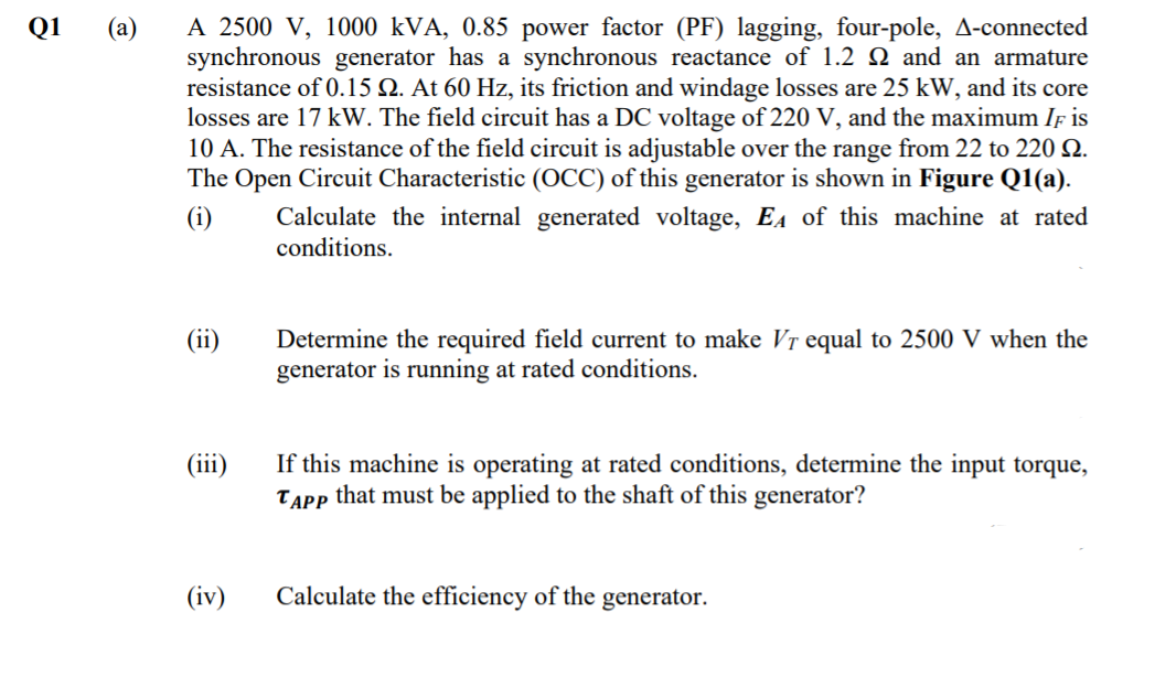 A 2500 V, 1000 kVA, 0.85 power factor (PF) lagging, four-pole, A-connected
synchronous generator has a synchronous reactance of 1.2 Q and an armature
resistance of 0.15 Q. At 60 Hz, its friction and windage losses are 25 kW, and its core
losses are 17 kW. The field circuit has a DC voltage of 220 V, and the maximum If is
10 A. The resistance of the field circuit is adjustable over the range from 22 to 220 N.
The Open Circuit Characteristic (OCC) of this generator is shown in Figure Q1(a).
Q1
(a)
(i)
Calculate the internal generated voltage, EA of this machine at rated
conditions.
(ii)
Determine the required field current to make Vr equal to 2500 V when the
generator is running at rated conditions.
If this machine is operating at rated conditions, determine the input torque,
TAPP that must be applied to the shaft of this generator?
(iii)
(iv)
Calculate the efficiency of the generator.
