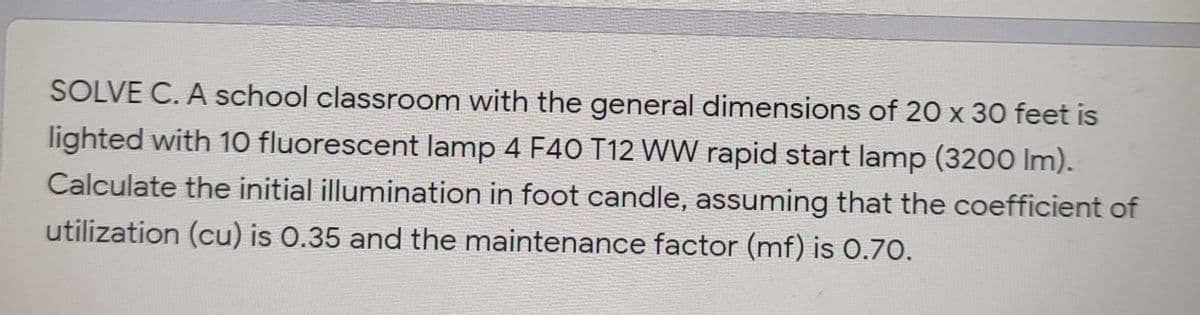 SOLVE C. A school classroom with the general dimensions of 20 x 30 feet is
lighted with 1O fluorescent lamp 4 F40 T12 WW rapid start lamp (3200 Im).
Calculate the initial illumination in foot candle, assuming that the coefficient of
utilization (cu) is 0.35 and the maintenance factor (mf) is 0.70.
