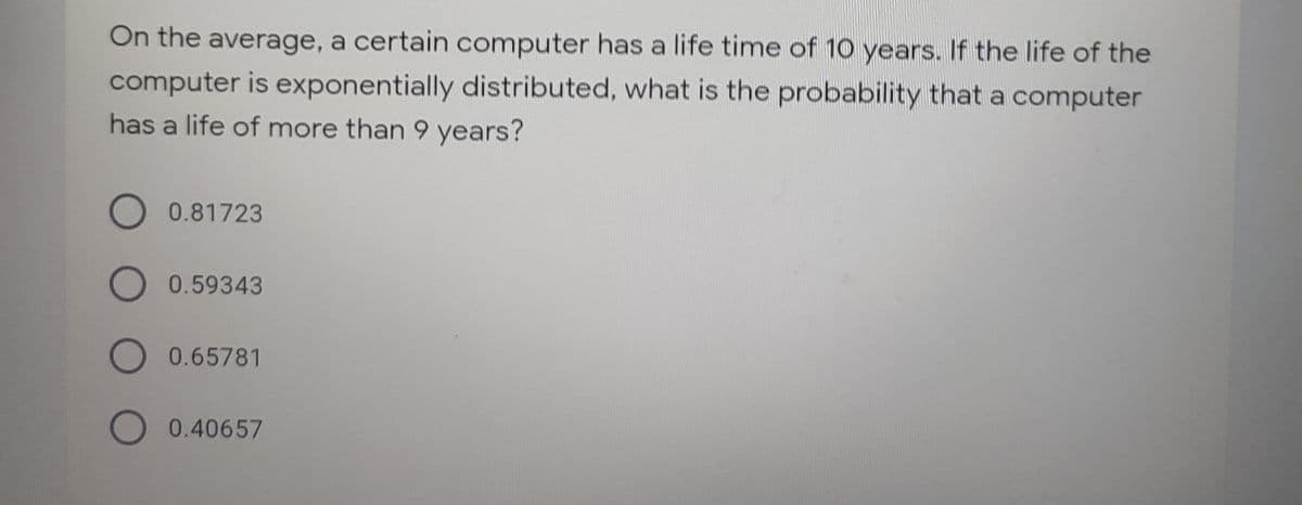 On the average, a certain computer has a life time of 10 years. If the life of the
computer is exponentially distributed, what is the probability that a computer
has a life of more than 9 years?
O 0.81723
O 0.59343
O 0.65781
O 0.40657
