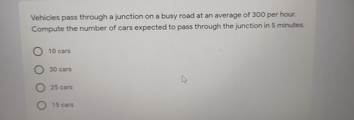 Vehicles pass through a junction on a busy road at an average of 300 per hour.
Compute the number of cars expected to pass through the junction in 5 minutes.
O 10 cars
O 30 cars
25 cars
O 15 cars
