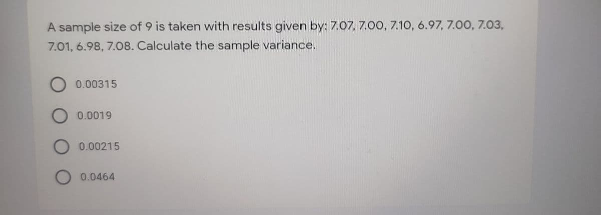 A sample size of 9 is taken with results given by: 7.07, 7.00, 7.10, 6.97, 7.00, 7.03,
7.01, 6.98, 7.08. Calculate the sample variance.
O 0.00315
O 0.0019
O 0.00215
O 0.0464
