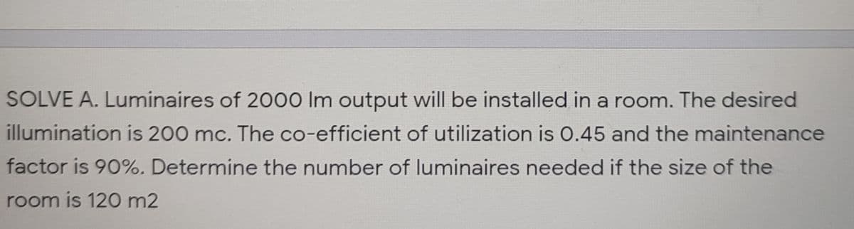 SOLVE A. Luminaires of 2000 Im output will be installed in a room. The desired
illumination is 200 mc. The co-efficient of utilization is O.45 and the maintenance
factor is 90%. Determine the number of luminaires needed if the size of the
room is 120 m2
