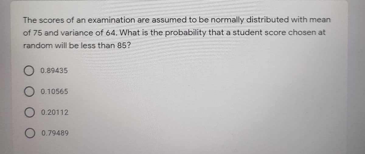 The scores of an examination are assumed to be normally distributed with mean
of 75 and variance of 64. What is the probability that a student score chosen at
random will be less than 85?
O 0.89435
O 0.10565
O 0.20112
O 0.79489
