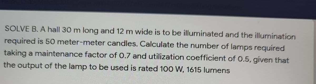 SOLVE B. A hall 30 m long and 12 m wide is to be illuminated and the illumination
required is 50 meter-meter candles. Calculate the number of lamps required
taking a maintenance factor of 0.7 and utilization coefficient of 0.5, given that
the output of the lamp to be used is rated 100 W, 1615 lumens
