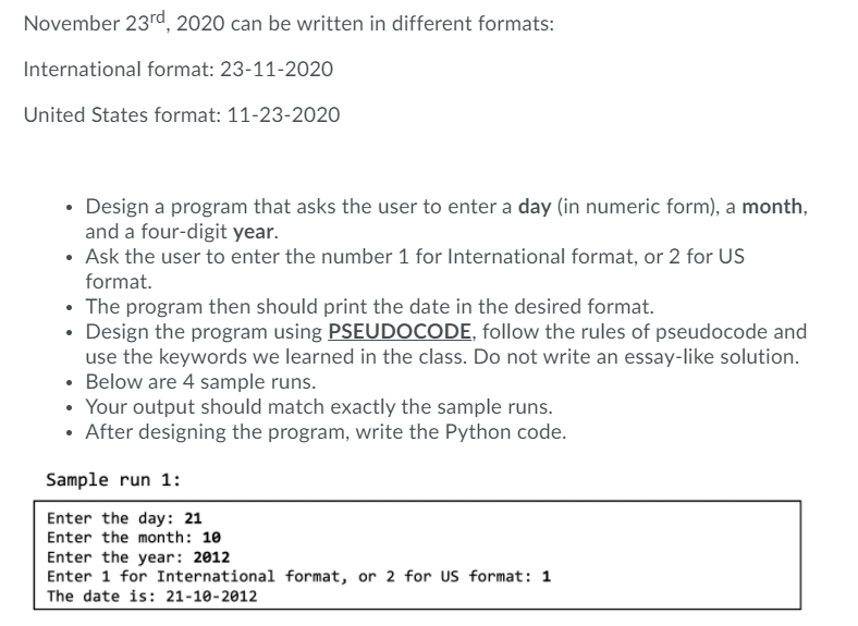 November 23rd, 2020 can be written in different formats:
International format: 23-11-2020
United States format: 11-23-202o
• Design a program that asks the user to enter a day (in numeric form), a month,
and a four-digit year.
• Ask the user to enter the number 1 for International format, or 2 for US
format.
The program then should print the date in the desired format.
• Design the program using PSEUDOCODE, follow the rules of pseudocode and
use the keywords we learned in the class. Do not write an essay-like solution.
• Below are 4 sample runs.
• Your output should match exactly the sample runs.
• After designing the program, write the Python code.
Sample run 1:
Enter the day: 21
Enter the month: 10
Enter the year: 2012
Enter 1 for International format, or 2 for US format: 1
The date is: 21-10-2012
