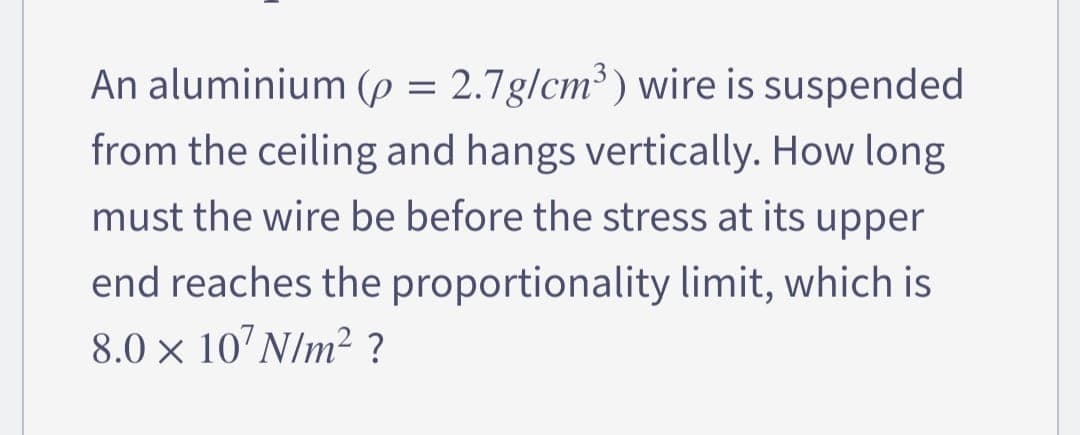 An aluminium (p = 2.7g/cm³) wire is suspended
from the ceiling and hangs vertically. How long
must the wire be before the stress at its upper
end reaches the proportionality limit, which is
8.0 × 10¹ N/m² ?