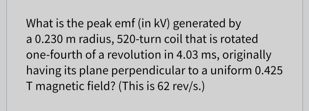 What is the peak emf (in kV) generated by
a 0.230 m radius, 520-turn coil that is rotated
one-fourth of a revolution in 4.03 ms, originally
having its plane perpendicular to a uniform 0.425
T magnetic field? (This is 62 rev/s.)