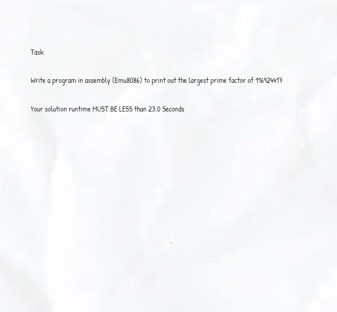 Task:
Write a program in assembly (Emu8086) to print out the largest prime factor of 116924417
Your solution runtime MUST BE LESS than 23.0 Seconds