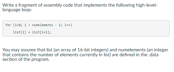 Write a fragment of assembly code that implements the following high-level-
language loop:
for (i=0; i<numelements 1; i++)
list[i] = list[i+1];
You may assume that list (an array of 16-bit integers) and numelements (an integer
that contains the number of elements currently in list) are defined in the .data
section of the program.