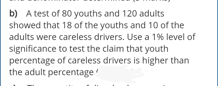 b) A test of 80 youths and 120 adults
showed that 18 of the youths and 10 of the
adults were careless drivers. Use a 1% level of
significance to test the claim that youth
percentage of careless drivers is higher than
the adult percentage
