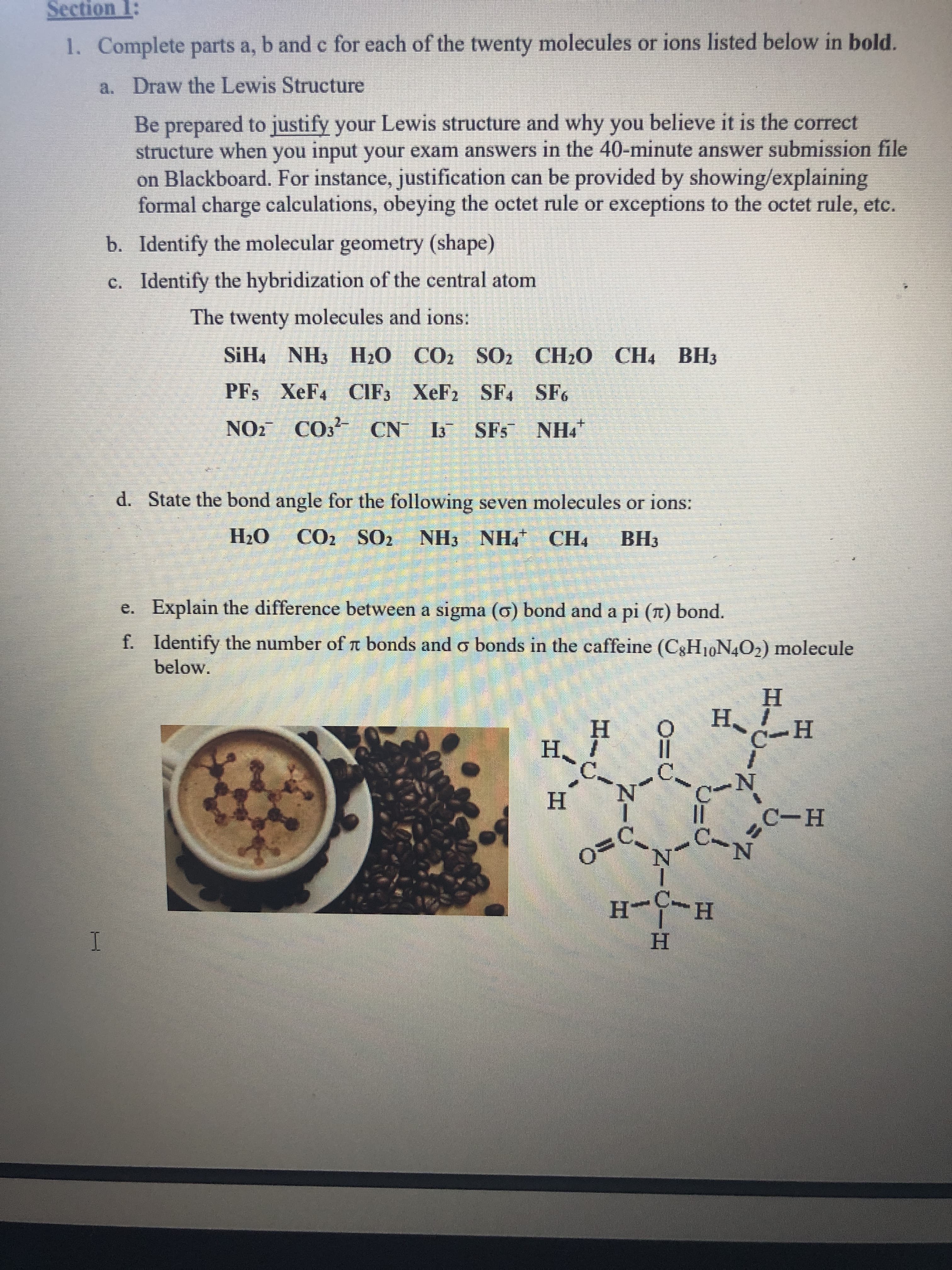 Section 1:
1. Complete parts a, b and c for each of the twenty molecules or ions listed below in bold.
a. Draw the Lewis Structure
Be prepared to justify your Lewis structure and why you believe it is the correct
structure when you input your exam answers in the 40-minute answer submission file
on Blackboard. For instance, justification can be provided by showing/explaining
formal charge calculations, obeying the octet rule or exceptions to the octet rule, etc.
b. Identify the molecular geometry (shape)
c. Identify the hybridization of the central atom
The twenty molecules and ions:
SiH, NH3 H2O CO2 S02 CH20 CH, BH3
PFs XeF4 CIF3 XeF2 SF, SF6
2-
NOZ CO CN SFs
NH.
d. State the bond angle for the following seven molecules or ions:
НаО
CO2 SO2 NH3 NH, CH4
ВНз
e. Explain the difference between a sigma (0) bond and a pi (1) bond.
f. Identify the number of a bonds and o bonds in the caffeine (C3H10N4O2) molecule
below.
H.
H I
-H
Н,
C.
||
N.
Н
С-н
N-
N.
H-C-H
