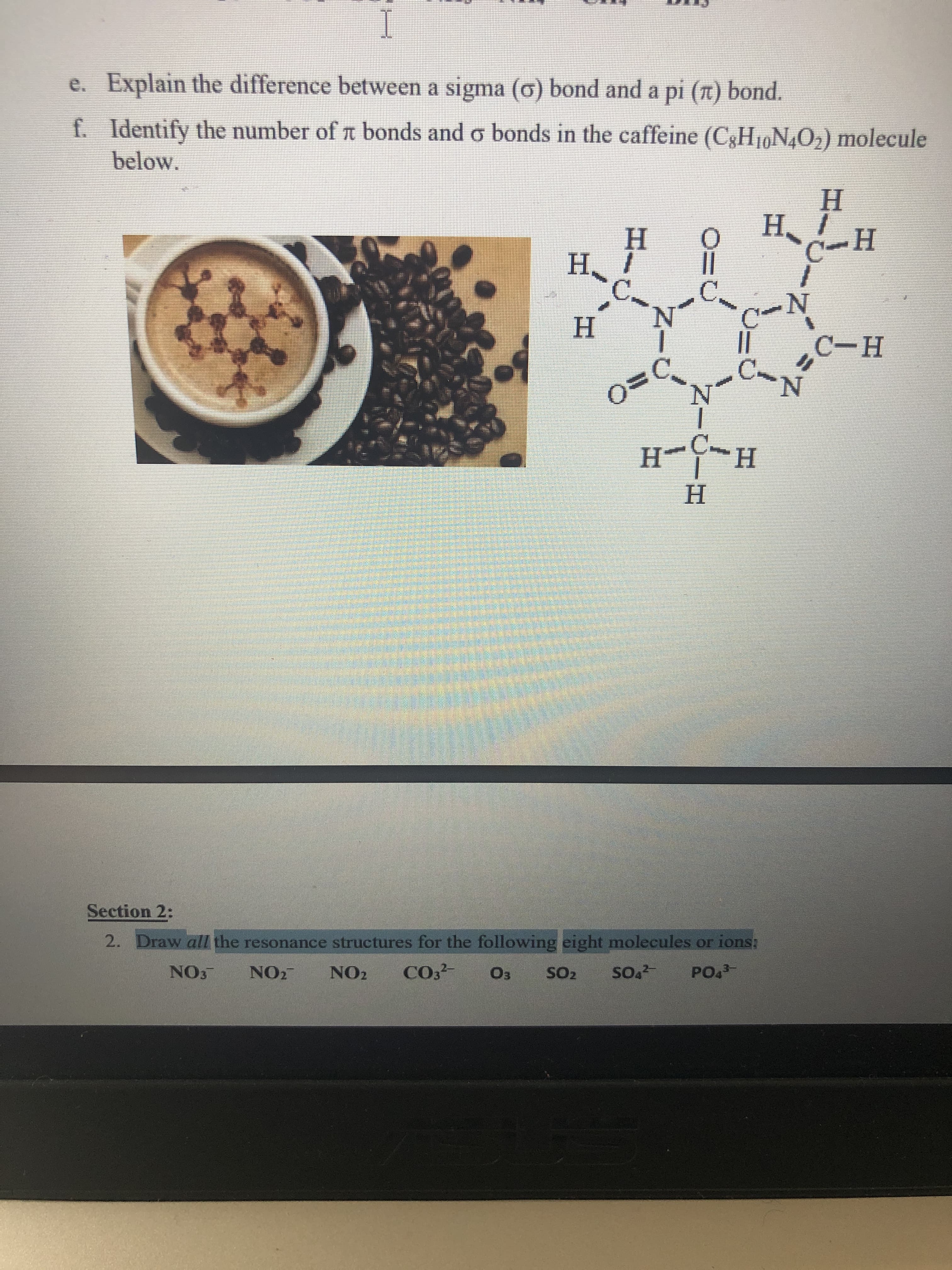 e. Explain the difference between a sigma (o) bond and a pi (t) bond.
f. Identify the number of n bonds and o bonds in the caffeine (C3H19N4O2) molecule
below.
Н
H. !
Н
Н
Н. 1
C.
N.
H.
||
C.
N.
С-н
H-
H.
H.
Section 2:
2. Draw all the resonance structures for the following eight molecules or ions;
NO3
NO2
NO2
CO
Оз
SO2
so.
PO.
