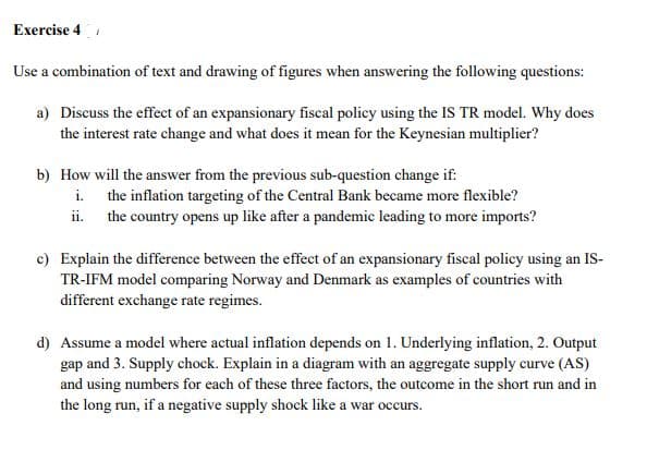 Exercise 4
Use a combination of text and drawing of figures when answering the following questions:
a) Discuss the effect of an expansionary fiscal policy using the IS TR model. Why doces
the interest rate change and what does it mean for the Keynesian multiplier?
b) How will the answer from the previous sub-question change if:
i. the inflation targeting of the Central Bank became more flexible?
ii. the country opens up like after a pandemic leading to more imports?
c) Explain the difference between the effect of an expansionary fiscal policy using an IS-
TR-IFM model comparing Norway and Denmark as examples of countries with
different exchange rate regimes.
d) Assume a model where actual inflation depends on 1. Underlying inflation, 2. Output
gap and 3. Supply chock. Explain in a diagram with an aggregate supply curve (AS)
and using numbers for each of these three factors, the outcome in the short run and in
the long run, if a negative supply shock like a war occurs.
