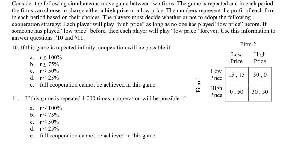 Consider the following simultaneous move game between two firms. The game is repeated and in each period
the firms can choose to charge either a high price or a low price. The numbers represent the profit of each firm
in each period based on their choices. The players must decide whether or not to adopt the following
cooperation strategy: Each player will play "high price" as long as no one has played "low price" before. If
someone has played "low price" before, then each player will play "low price" forever. Use this information to
answer questions #10 and #11.
Firm 2
10. If this game is repeated infinity, cooperation will be possible if
High
Price
Low
a. r< 100%
b. r<75%
c. r< 50%
d. r< 25%
e. full cooperation cannot be achieved in this game
Price
Low
15, 15
50 , 0
Price
High
0,50
30 , 30
Price
If this game is repeated 1,000 times, cooperation will be possible if
r< 100%
b. r<75%
c. r< 50%
d. r< 25%
full cooperation cannot be achieved in this game
а.
е.
Firm 1
