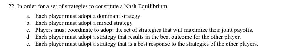 22. In order for a set of strategies to constitute a Nash Equilibrium
a. Each player must adopt a dominant strategy
b. Each player must adopt a mixed strategy
c. Players must coordinate to adopt the set of strategies that will maximize their joint payoffs.
d. Each player must adopt a strategy that results in the best outcome for the other player.
e. Each player must adopt a strategy that is a best response to the strategies of the other players.
