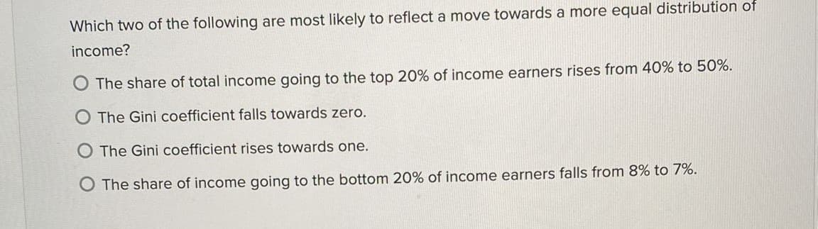 Which two of the following are most likely to reflect a move towards a more equal distribution of
income?
O The share of total income going to the top 20% of income earners rises from 40% to 50%.
O The Gini coefficient falls towards zero.
O The Gini coefficient rises towards one.
O The share of income going to the bottom 20% of income earners falls from 8% to 7%.
